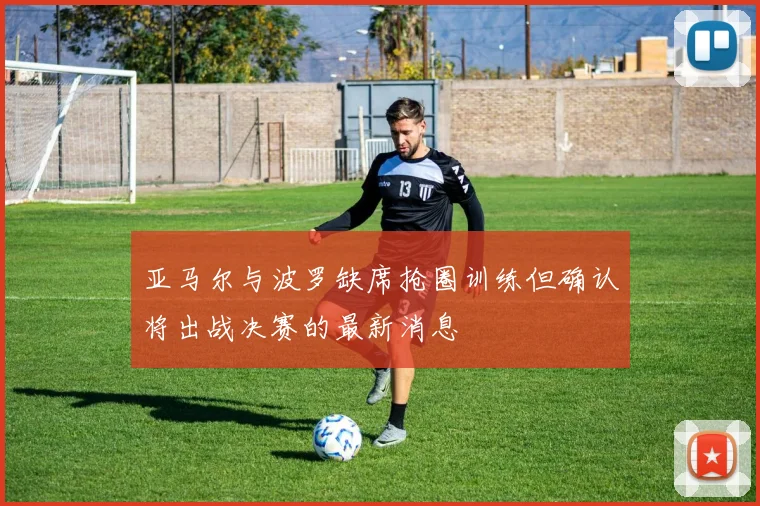亚马尔与波罗缺席抢圈训练但确认将出战决赛的最新消息